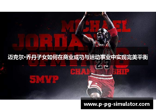 迈克尔·乔丹子女如何在商业成功与运动事业中实现完美平衡 迈克尔·乔丹子女如何在商业成功与运动事业中实现完美平衡