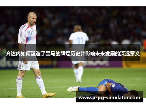 齐达内如何塑造了皇马的辉煌历史并影响未来发展的深远意义